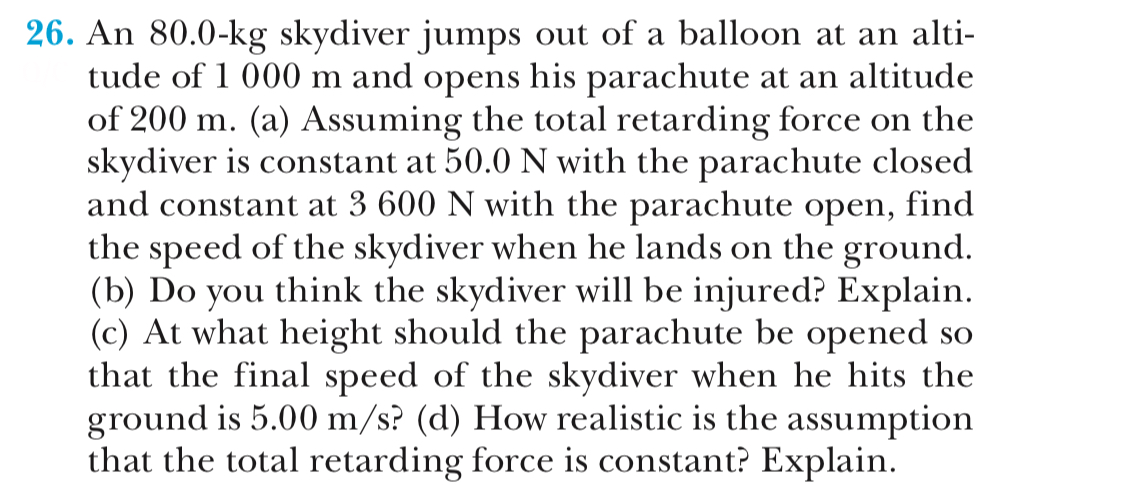 26. An 80.0-kg skydiver jumps out of a balloon at an alti-
tude of 1 000 m and opens his parachute at an altitude
of 200 m. (a) Assuming the total retarding force on the
skydiver is constant at 50.0 N with the parachute closed
and constant at 3 600 N with the parachute open, find
the speed of the skydiver when he lands on the ground
(b) Do you think the skydiver will be injured? Explain
(c) At what height should the parachute be opened so
that the final speed of the skvdiver when he hits the
ground is 5.00 m/s? (d) How realistic is the assumption
that the total retarding force is constant? Explain
