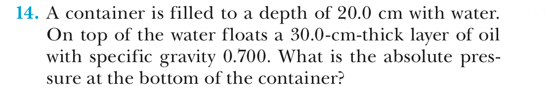 14. A container is filled to a depth of 20.0 cm with water.
On top of the water floats a 30.0-cm-thick layer of oil
with specific gravity 0.700. What is the absolute pres-
sure at the bottom of the container?
