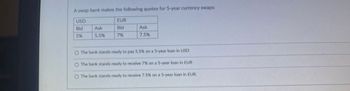 A swap bank makes the following quotes for 5-year currency swaps:
USD
EUR
Bid
Ask
Bid
Ask
5%
5.5%
7%
7.5%
O The bank stands ready to pay 5.5% on a 5-year loan in USD
O The bank stands ready to receive 7% on a 5-year loan in EUR
O The bank stands ready to receive 7.5% on a 5-year loan in EUR.