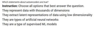 Which statements about autoencoders are true?
Instruction: Choose all options that best answer the question.
They represent data with thousands of dimensions
They extract latent representations of data using low dimensionality
They are types of artificial neural networks
They are a type of supervised ML models