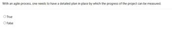 With an agile process, one needs to have a detailed plan in place by which the progress of the project can be measured.
O True
False