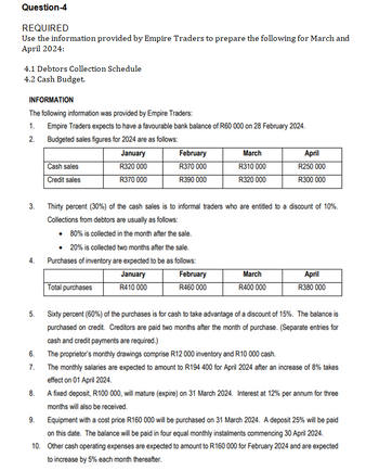 Question-4
REQUIRED
Use the information provided by Empire Traders to prepare the following for March and
April 2024:
4.1 Debtors Collection Schedule
4.2 Cash Budget.
INFORMATION
The following information was provided by Empire Traders:
1. Empire Traders expects to have a favourable bank balance of R60 000 on 28 February 2024.
2. Budgeted sales figures for 2024 are as follows:
3.
4.
5.
6.
7.
Cash sales
Credit sales
9.
January
R320 000
R370 000
Total purchases
February
R370 000
R390 000
March
R310 000
R320 000
Thirty percent (30%) of the cash sales is to informal traders who are entitled to a discount of 10%.
Collections from debtors are usually as follows:
• 80% is collected in the month after the sale.
20% is collected two months after the sale.
Purchases of inventory are expected to be as follows:
January
February
R410 000
R460 000
April
R250 000
R300 000
March
R400 000
April
R380 000
Sixty percent (60%) of the purchases is for cash to take advantage of a discount of 15%. The balance is
purchased on credit. Creditors are paid two months after the month of purchase. (Separate entries for
cash and credit payments are required.)
The proprietor's monthly drawings comprise R12 000 inventory and R10 000 cash.
The monthly salaries are expected to amount to R194 400 for April 2024 after an increase of 8% takes
effect on 01 April 2024.
8.
A fixed deposit, R100 000, will mature (expire) on 31 March 2024. Interest at 12% per annum for three
months will also be received.
Equipment with a cost price R160 000 will be purchased on 31 March 2024. A deposit 25% will be paid
on this date. The balance will be paid in four equal monthly instalments commencing 30 April 2024.
10. Other cash operating expenses are expected to amount to R160 000 for February 2024 and are expected
to increase by 5% each month thereafter.