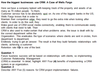 How the biggest businesses use CRM: A Case of Wells Fargo
Here we have a company tasked with keeping track of the property and assets of as
many as 70 million people. To them,
Customer service has to be absolutely spot on. As one of the biggest banks in the US,
Wells Fargo knows that in order to
Maintain their competitive edge, they need to go the extra mile when looking after
clients. In order to do this well, they
Make good use of CRM social media connectivity, enabling them to communicate easily
with clients that need to talk. Their
CRM is also used to make certain that when problems arise, the issue is dealt with by
the correct department within the
Organization. This eradicates the type of scenarios where clients are sent in circles, from
department to department,
Endlessly trying to get an answer. The result is that they build fantastic relationships with
clients, achieving a customer
Retention rate that is one of the best.
Question 1
Future business success will be based on relationships with clients, so implementing
Customer Relationship Management
(CRM) is essential. In detail, highlight ANY Four (4) benefits of implementing a CRM
system in an organization.
Question 2
Describe ANY Five (5) reasons for CRM project implementation failures.