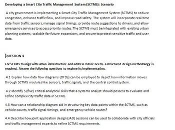 Developing a Smart City Traffic Management System (SCTMS): Scenario
A city government is implementing a Smart City Traffic Management System (SCTMS) to reduce
congestion, enhance traffic flow, and improve road safety. The system will incorporate real-time
data from traffic sensors, manage signal timings, provide route suggestions to drivers, and allow
emergency services to access priority routes. The SCTMS must be integrated with existing urban
planning systems, scalable for future expansions, and secure to protect sensitive traffic and user
data.
QUESTION 4
For SCTMS to align with urban infrastructure and address future needs, a structured design methodology is
required. Answer the following questions to explore its implementation.
4.1 Explain how data flow diagrams (DFDs) can be employed to depict how information moves
through SCTMS modules like sensors, traffic signals, and the central control system.
4.2 Identify 5 (five) critical analytical skills that a systems analyst should possess to evaluate and
refine complex city traffic data in SCTMS.
4.3 How can a relationship diagram aid in structuring key data points within the SCTMS, such as
vehicle counts, traffic signal timings, and emergency vehicle routes?
4.4 Describe how joint application design (JAD) sessions can be used to collaborate with city officials
and traffic management experts to refine SCTMS requirements.