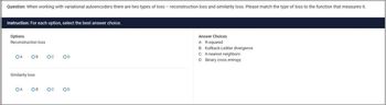 Question: When working with variational autoencoders there are two types of loss - reconstruction loss and similarity loss. Please match the type of loss to the function that measures it.
Instruction: For each option, select the best answer choice.
Options
Reconstruction loss
OA OB
Ос
OD
Similarity loss
OA
OB
ос
OD
Answer Choices
A: R-squared
B: Kullback-Leibler divergence
C: K-nearest neighbors
D: Binary cross entropy