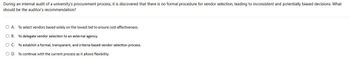 During an internal audit of a university's procurement process, it is discovered that there is no formal procedure for vendor selection, leading to inconsistent and potentially biased decisions. What
should be the auditor's recommendation?
○ A. To select vendors based solely on the lowest bid to ensure cost-effectiveness.
OB. To delegate vendor selection to an external agency.
○ C. To establish a formal, transparent, and criteria-based vendor selection process.
OD. To continue with the current process as it allows flexibility.