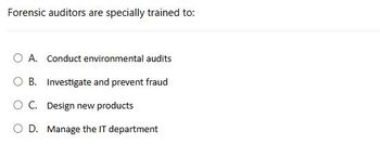 Forensic auditors are specially trained to:
○ A. Conduct environmental audits
OB. Investigate and prevent fraud
○ C. Design new products
OD. Manage the IT department