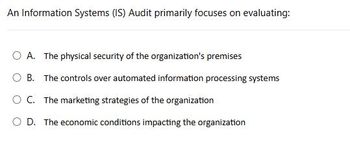 An Information Systems (IS) Audit primarily focuses on evaluating:
OA. The physical security of the organization's premises
OB. The controls over automated information processing systems
○ C. The marketing strategies of the organization
OD. The economic conditions impacting the organization