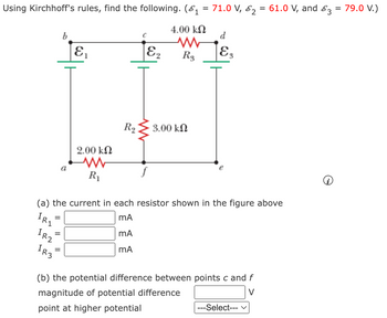 Using Kirchhoff's rules, find the following. (\(\mathcal{E}_1 = 71.0\, \text{V}, \mathcal{E}_2 = 61.0\, \text{V}, \text{and} \, \mathcal{E}_3 = 79.0\, \text{V}\))

### Circuit Diagram
- **Resistors:**
  - \( R_1 = 2.00 \, \text{k}\Omega \)
  - \( R_2 = 3.00 \, \text{k}\Omega \)
  - \( R_3 = 4.00 \, \text{k}\Omega \)
- **Voltage Sources:**
  - \( \mathcal{E}_1 \), connected between points \(a\) and \(b\)
  - \( \mathcal{E}_2 \), connected between points \(c\) and \(f\)
  - \( \mathcal{E}_3 \), connected between points \(d\) and \(e\)

### Questions

(a) The current in each resistor shown in the figure above:
- \( I_{R_1} = \underline{\quad} \, \text{mA} \)
- \( I_{R_2} = \underline{\quad} \, \text{mA} \)
- \( I_{R_3} = \underline{\quad} \, \text{mA} \)

(b) The potential difference between points \( c \) and \( f \):
- Magnitude of potential difference \( = \underline{\quad} \, \text{V} \)
- Point at higher potential: \underline{\quad} (Select option)