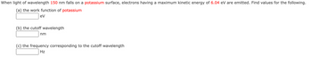 When light of wavelength 150 nm falls on a potassium surface, electrons having a maximum kinetic energy of 6.04 eV are emitted. Find values for the following.
(a) the work function of potassium
eV
(b) the cutoff wavelength
nm
(c) the frequency corresponding to the cutoff wavelength
Hz