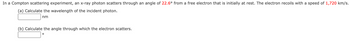 In a Compton scattering experiment, an x-ray photon scatters through an angle of 22.6° from a free electron that is initially at rest. The electron recoils with a speed of 1,720 km/s.
(a) Calculate the wavelength of the incident photon.
nm
(b) Calculate the angle through which the electron scatters.
O
