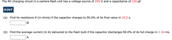 The RC charging circuit in a camera flash unit has a voltage source of 255 V and a capacitance of 116 μF.

(a) Find its resistance \( R \) (in ohms) if the capacitor charges to 90.0% of its final value in 16.2 s.

[Input box] Ω

(b) Find the average current (in A) delivered to the flash bulb if the capacitor discharges 90.0% of its full charge in 1.34 ms.

[Input box] A

Note: There is a "HINT" button next to the problem statement, indicating possible additional guidance or formulae for solving the problem.