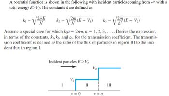 A potential function is shown in the following with incident particles coming from -0 with a
total energy E>V2. The constants k are defined as
k₁
=
2mE
h?
h?
k₂ = √√2m (E - V₁)
h²
k3 = √√2m (E - V₂)
Assume a special case for which k₂a = 2nπ, n = 1, 2, 3,.... Derive the expression,
in terms of the constants, k₁, k2, and k3, for the transmission coefficient. The transmis-
sion coefficient is defined as the ratio of the flux of particles in region III to the inci-
dent flux in region I.
Incident particles E>V₂
I
V₁
II
V2
III
x = 0
x = a