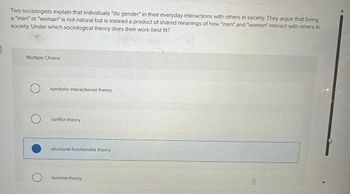 Two sociologists explain that individuals "do gender" in their everyday interactions with others in society. They argue that being
a "man" or "woman" is not natural but is instead a product of shared meanings of how "men" and "women" interact with others in
society. Under which sociological theory does their work best fit?
Multiple Choice
O symbolic interactionist theory
O
conflict theory
structural-functionalist theory
feminist theory