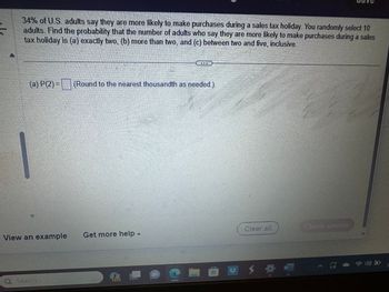 **Transcript for Educational Use:**

34% of U.S. adults say they are more likely to make purchases during a sales tax holiday. You randomly select 10 adults. Find the probability that the number of adults who say they are more likely to make purchases during a sales tax holiday is (a) exactly two, (b) more than two, and (c) between two and five, inclusive.

---

(a) P(2) = [ ] (Round to the nearest thousandth as needed.)