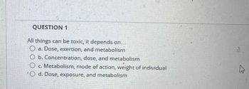 QUESTION 1
All things can be toxic, it depends on...
a. Dose, exertion, and metabolism
O b. Concentration, dose, and metabolism
c. Metabolism, mode of action, weight of individual
O d. Dose, exposure, and metabolism
13.