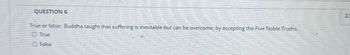 QUESTION 6
True or false: Buddha taught that suffering is inevitable but can be overcome, by accepting the Five Noble Truths.
O True
O False