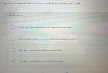 How does the statement "We are like fish in water" apply to the concept of culture?
Multiple Choice
O
O
O
Like fish, we rely on a specialized environment in order to survive.
Cultural practices have become universal and natural around the world.
Many aspects of culture are still foreign to most people.
Our culture seems natural to us and we take it as a given.