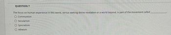 QUESTION 7
The focus on human experience in this world, versus seeking divine revelation or a world beyond, is part of the movement called
O Communism
Secularism
Syncretism
Atheism