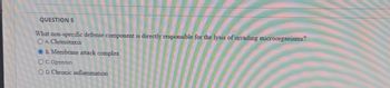 QUESTION 5
What non-specific defense component is directly responsible for the lysis of invading microorganisms?
OA. Chemotaxis
B. Membrane attack complex
O C. Opsonin
OD. Chronic inflammation
