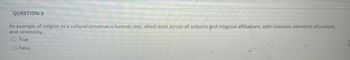 QUESTION 3
An example of religion as a cultural universal is funeral rites, which exist across all cultures and religious affiliations, with common elements of custom
and ceremony.
○ True
O False