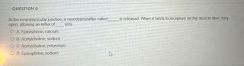 QUESTION 6
At the neuromuscular junction, a neurotransmitter called
open, allowing an influx of
OA. Epinephrine; calcium
OB. Acetylcholine; sodium
OC. Acetylcholine; potassium
OD. Epinephrine; sodium
ions.
13
is released. When it binds to receptors on the muscle fiber, they