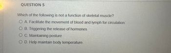 QUESTION 5
Which of the following is not a function of skeletal muscle?
O A. Facilitate the movement of blood and lymph for circulation.
O B. Triggering the release of hormones
O C. Maintaining posture
O D. Help maintain body temperature.