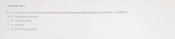 QUESTION 7
Stretch receptors in the heart above the heart that monitor blood pressure would be considered.
A. Receptor or sensor
OB. Control center
OC. Effector
OD. Processing center