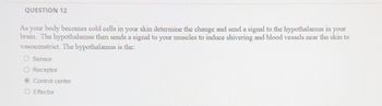 QUESTION 12
As your body becomes cold cells in your skin determine the change and send a signal to the hypothalamus in your
brain. The hypothalamus then sends a signal to your muscles to induce shivering and blood vessels near the skin to
vasoconstrict. The hypothalamus is the:
O Sensor
Receptor
Control center
O Effector