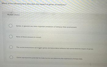 Which of the following best describes the impact of genes on behavior?
Multiple Choice
о
Genes, in general, are more important predictors of behavior than environment
None of these answers is correct.
The social environment can trigger genes and associative behavior but cannot limit the impact of genes.
о
Genes represent the potential for traits but do not determine the expression of those traits.