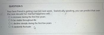 QUESTION 5
Your best friend is getting married next week. Statistically speaking, you can predict that over
the next decade her marital happiness will:
a. increase during the first few years
b. be stable throughout life
O c. decline steeply during the first few years
O d. randomly fluctuate