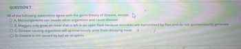 QUESTION 7
All of the following statements agree with the germ theory of disease, except:
A. Microorganisms can invade other organisms and cause disease
B. Maggots only grow on meat that is left in an open flask because microbes are transmitted by flies and do not spontaneously generate
OC. Disease-causing organisms will spontaneously arise from decaying meat
OD. Disease is not caused by bad air or spirits