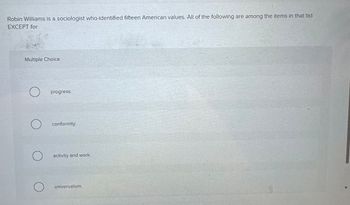 Robin Williams is a sociologist who-identified fifteen American values. All of the following are among the items in that list
EXCEPT for
Multiple Choice
progress.
O conformity.
O activity and work.
O
universalism.