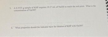 3. A 0.3535 g sample of KHP requires 19.27 mL of NaOH to reach the end point. What is the
concentration of NaOH?
4. What properties should the indicator have for titration of KHP with NaOH?