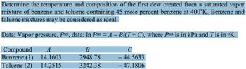 Determine the temperature and composition of the first dew created from a saturated vapor
mixture of benzene and toluene containing 45 mole percent benzene at 400°K. Benzene and
toluene mixtures may be considered as ideal.
Data: Vapor pressure, Psat, data: In Psat = A - B/(T+C), where Psat is in kPa and T'is in ºK.
A
B
C
14.1603
2948.78
- 44.5633
14.2515
3242.38
- 47.1806
Compound
Benzene (1)
Toluene (2)