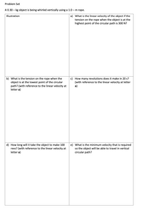 Problem Set
A 0.30 – kg object is being whirled vertically using a 1.0 – m rope.
Illustration
a) What is the linear velocity of the object if the
tension on the rope when the object is at the
highest point of the circular path is 300 N?
b) What is the tension on the rope when the
object is at the lowest point of the circular
c) How many revolutions does it make in 20 s?
(with reference to the linear velocity at letter
path? (with reference to the linear velocity at
letter a)
a)
d) How long will it take the object to make 100
revs? (with reference to the linear velocity at
letter a)
e) What is the minimum velocity that is required
so the object will be able to travel in vertical
circular path?
