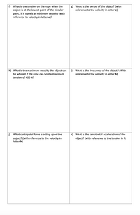 f) What is the tension on the rope when the
g) What is the period of the object? (with
reference to the velocity in letter e)
object is at the lowest point of the circular
path, if it travels at minimum velocity (with
reference to velocity in letter e)?
h) What is the maximum velocity the object can
i) What is the frequency of the object? (With
reference to the velocity in letter h)
be whirled if the rope can hold a maximum
tension of 400 N?
j) What centripetal force is acting upon the
object? (with reference to the velocity in
letter h)
k) What is the centripetal acceleration of the
object? (with reference to the tension in f)
