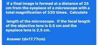 If a final image is formed at a distance of 25
cm from the eyepiece of a microscope with a
total magnification of 330 times. Calculate
length of the microscope. If the focal length
of the objective lens is 0.5 cm and the
eyepiece lens is 2.5 cm.
Answer (d=17.77cm)
