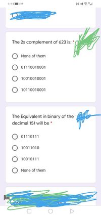 0:-0
ZVY
The 2s complement of 623 is:
None of them
01110010001
10010010
01
10110010001
The Equivalent in binary of the
decimal 151 will be *
01110111
10011010
10010111
None of them
