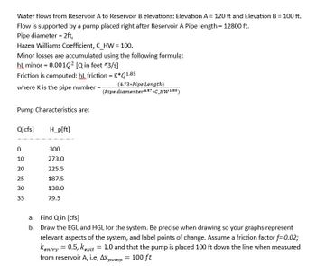 Water flows from Reservoir A to Reservoir B elevations: Elevation A = 120 ft and Elevation B = 100 ft.
Flow is supported by a pump placed right after Reservoir A Pipe length = 12800 ft.
Pipe diameter = 2ft,
Hazen Williams Coefficient, C_HW = 100.
Minor losses are accumulated using the following formula:
hL minor = 0.001Q² [Q in feet ^3/s]
Friction is computed: hL friction = K*Q1.85
where K is the pipe number = -
Pump Characteristics are:
Q[cfs]
0
10
20
25
30
35
H_p[ft]
300
273.0
225.5
187.5
138.0
79.5
a. Find Q in [cfs]
b.
(4.73* Pipe Length)
(Pipe diamenter 4.87*C_HW1.85)
Draw the EGL and HGL for the system. Be precise when drawing so your graphs represent
relevant aspects of the system, and label points of change. Assume a friction factor f= 0.02;
Kentry = 0.5, kexit 1.0 and that the pump is placed 100 ft down the line when measured
from reservoir A, i.e, Axpump
100 ft
=
=