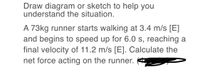 Draw diagram or sketch to help you
understand the situation.
A 73kg runner starts walking at 3.4 m/s [E]
and begins to speed up for 6.0 s, reaching a
final velocity of 11.2 m/s [E]. Calculate the
net force acting on the runner.
