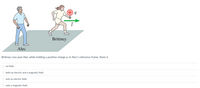 Brittney
Alec
Brittney runs past Alec while holding a positive charge q. In Alec's reference frame, there is
O no field.
O both an electric and a magnetic field.
O only an electric field.
O only a magnetic field.
