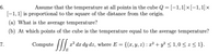 **6.** Assume that the temperature at all points in the cube \( Q = [-1, 1] \times [-1, 1] \times [-1, 1] \) is proportional to the square of the distance from the origin.

(a) What is the average temperature?

(b) At which points of the cube is the temperature equal to the average temperature?

**7.** Compute \( \iiint_E x^2 \, dx \, dy \, dz \), where \( E = \{(x, y, z) : x^2 + y^2 \leq 1, 0 \leq z \leq 1\} \).