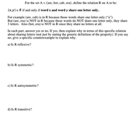 For the set A = {are, bot, cab, era}, define the relation R on A to be:
(x,y) e R if and only if word x and word y share one letter only.
For example (are, cab) is in R because those words share one letter only ("a").
But (are, era) is NOT in R because those words do NOT share one letter only, they share
3 letters. Also (bot, era) is NOT in R since they share no letters at all.
In cach part, answer yes or no. If yes, then explain why in terms of this specific relation
about sharing letters (not just by stating the generic definition of the property). If you say
a) Is R reflexive?
b) Is R symmetric?
c) Is R antisymmetric?
d) Is R transitive?
