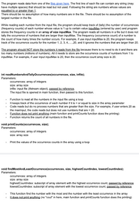 The program reads data from one of the files given here. The first line of each file can contain any string (may
have multiple spaces) that should be read but not used. Following the string are numbers whose values are
equalled to or greater than 1.
There should be no assumption of how many numbers are in the file. There should be no assumption of the
largest number in the file.
While reading each number from the input file, the program should keep track of (tally) the number of occurrences
(frequency counts) of each number whose value is 1 up to certain value inputMax (entered by user) and program
stores the frequency counts in an array of size inputMax. The program reads all numbers in a file but it does not
tally the occurrence of numbers that are larger than inputMax. The frequency (occurrence count) of a number is
the count of how many times the number occurs. For example, if use input inputMax is 20, the program keeps
track of the occurrence counts for the number 1, 2, 3, 4,.20, and it ignores the numbers that are larger than 20.
The program should NOT store the numbers it reads from the file because there is no need to do it and there are
too many numbers (millions of numbers). All it needs to store are the occurrence counts of numbers from 1 to
inputMax. For example, if user input inputMax is 20, then the occurrence count array size is 20.
int readNumbersAndTallyOccurrences(occurrences, size, infile);
Parameters:
occurrences: array of integers
size: array size
infile: input file (ifstream object), passed by reference.
The input file is opened in main function, then passed to this function.
Function to read all the numbers in the input file using a loop
It keeps track of the occurrence of each number if it is < or equal to size in the array parameter
Code reads but do no process numbers that are greater than the size. For example, if user enters 20 as
the maxInput, the code reads but does not use numbers that are > 20.
Function does not print anything (main function and printCounts function does the printing)
Function returns the count of all numbers in the file.
void printCounts(occurrences, size);
Parameters:
occurrences: array of integers
size: array size
Print the values of the occurrence counts in the array using a loop
void findMostAndLeastOccurrence(occurrences, size, highestCountindex, lowestCountindex);
Parameters:
occurrences: array of integers
size: array size
highestCountindex: subscript of array element with the highest occurrence count, passed by reference
lowestCountindex: subscript of array element with the lowest occurrence count, passed by reference
This function find the number with the most and the number with the least occurrence in the array
It does not print anything (no "cout" in here, main function and printCounts function does the printing)
