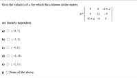 Give the value(s) of a for which the columns in the matrix
6 -6+a
A=
6
12
-6
-6+a -6
are linearly dependent.
а) О {-4,7)
b) O {-5, 8}
c) O {-4, 6}
d) O {-6, 10}
e) О (-5, 11)
f) O None of the above.
