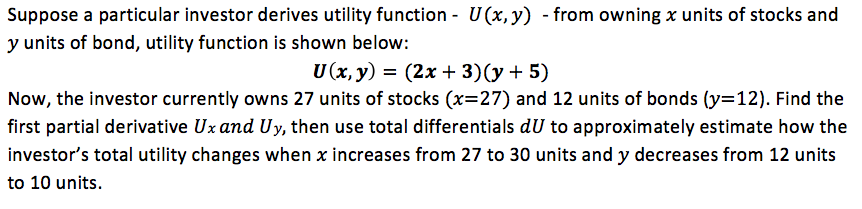 Suppose a particular investor derives utility function - U(x, y) - from owning x units of stocks and
y units of bond, utility function is shown below:
U(x, y) = (2x + 3)(y+ 5)
%3D
Now, the investor currently owns 27 units of stocks (x=27) and 12 units of bonds (y=12). Find the
first partial derivative Uz and Uy, then use total differentials dU to approximately estimate how the
investor's total utility changes when x increases from 27 to 30 units and y decreases from 12 units
to 10 units.
