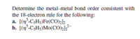 Determine the metal-metal bond order consistent with
the 18-electron rule for the following:
a. [(7n-C3H3)Fe(CO)2h
b. [(n-C3H5)Mo(CO)»]?
