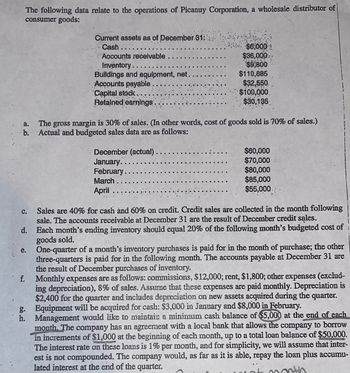 The following data relate to the operations of Picanuy Corporation, a wholesale distributor of
consumer goods:
a.
b.
C.
d.
e.
f.
g.
h.
Current assets as of December 31:
Cash.
Accounts receivable
Inventory..
Buildings and equipment, net.
Accounts payable
Capital stock..
Retained earnings.
$6,000
$36,000
$9,800
$110,885
$32,550.
$100,000.
$30,135
The gross margin is 30% of sales. (In other words, cost of goods sold is 70% of sales.)
Actual and budgeted sales data are as follows:
December (actual).
January.
February..
March..
April
$60,000
$70,000
$80,000
$85,000
$55,000.
Sales are 40% for cash and 60% on credit. Credit sales are collected in the month following
sale. The accounts receivable at December 31 are the result of December credit sales.
Each month's ending inventory should equal 20% of the following month's budgeted cost of
goods sold.
One-quarter of a month's inventory purchases is paid for in the month of purchase; the other
three-quarters is paid for in the following month. The accounts payable at December 31 are
the result of December purchases of inventory.
Monthly expenses are as follows: commissions, $12,000; rent, $1,800; other expenses (exclud-
ing depreciation), 8% of sales. Assume that these expenses are paid monthly. Depreciation is
$2,400 for the quarter and includes depreciation on new assets acquired during the quarter.
Equipment will be acquired for cash: $3,000 in January and $8,000 in February.
Management would like to maintain a minimum cash balance of $5,000 at the end of each
month. The company has an agreement with a local bank that allows the company to borrow
in increments of $1,000 at the beginning of each month, up to a total loan balance of $50,000.
The interest rate on these loans is 1% per month, and for simplicity, we will assume that inter-
est is not compounded. The company would, as far as it is able, repay the loan plus accumu-
lated interest at the end of the quarter.
moth