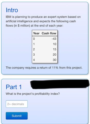 Intro
IBM is planning to produce an expert system based on
artificial intelligence and expects the following cash
flows (in $ million) at the end of each year:
The company requires a return of 11% from this project.
Year Cash flow
0
-43
1
10
15
20
30
Part 1
What is the project's profitability index?
2+ decimals
Submit